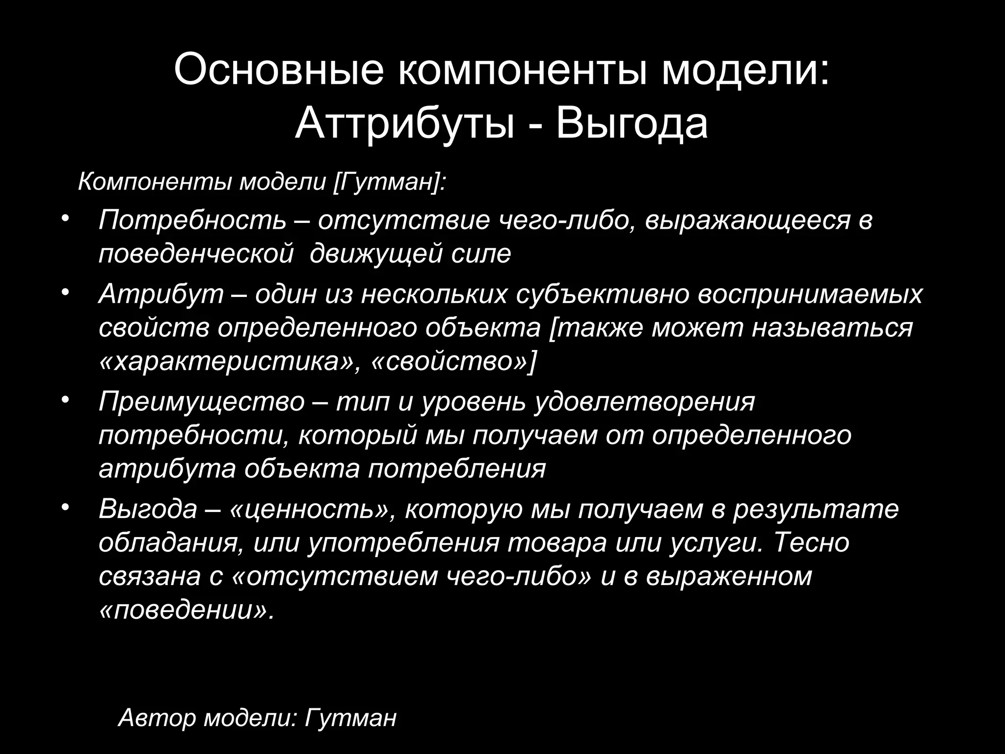 Основные компоненты модели:
                Аттрибуты - Выгода
    Компоненты модели [Гутман]:
•    Потребность – отсутствие чего-либо, выражающееся в
     поведенческой движущей силе
•    Атрибут – один из нескольких субъективно воспринимаемых
     свойств определенного объекта [также может называться
     «характеристика», «свойство»]
•    Преимущество – тип и уровень удовлетворения
     потребности, который мы получаем от определенного
     атрибута объекта потребления
•    Выгода – «ценность», которую мы получаем в результате
     обладания, или употребления товара или услуги. Тесно
     связана с «отсутствием чего-либо» и в выраженном
     «поведении».


      Автор модели: Гутман
 