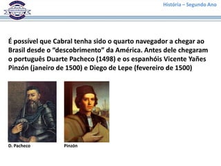 História – Segundo Ano




É possível que Cabral tenha sido o quarto navegador a chegar ao
Brasil desde o “descobrimento” da América. Antes dele chegaram
o português Duarte Pacheco (1498) e os espanhóis Vicente Yañes
Pinzón (janeiro de 1500) e Diego de Lepe (fevereiro de 1500)




D. Pacheco       Pinzón
 