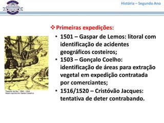 História – Segundo Ano




Primeiras expedições:
 • 1501 – Gaspar de Lemos: litoral com
   identificação de acidentes
   geográficos costeiros;
 • 1503 – Gonçalo Coelho:
   identificação de áreas para extração
   vegetal em expedição contratada
   por comerciantes;
 • 1516/1520 – Cristóvão Jacques:
   tentativa de deter contrabando.
 