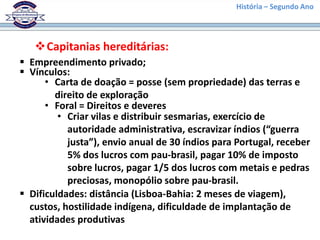 História – Segundo Ano




   Capitanias hereditárias:
 Empreendimento privado;
 Vínculos:
      • Carta de doação = posse (sem propriedade) das terras e
        direito de exploração
      • Foral = Direitos e deveres
         • Criar vilas e distribuir sesmarias, exercício de
           autoridade administrativa, escravizar índios (“guerra
           justa”), envio anual de 30 índios para Portugal, receber
           5% dos lucros com pau-brasil, pagar 10% de imposto
           sobre lucros, pagar 1/5 dos lucros com metais e pedras
           preciosas, monopólio sobre pau-brasil.
 Dificuldades: distância (Lisboa-Bahia: 2 meses de viagem),
  custos, hostilidade indígena, dificuldade de implantação de
  atividades produtivas
 