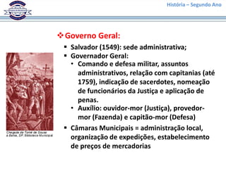 História – Segundo Ano




Governo Geral:
  Salvador (1549): sede administrativa;
  Governador Geral:
   • Comando e defesa militar, assuntos
     administrativos, relação com capitanias (até
     1759), indicação de sacerdotes, nomeação
     de funcionários da Justiça e aplicação de
     penas.
   • Auxílio: ouvidor-mor (Justiça), provedor-
     mor (Fazenda) e capitão-mor (Defesa)
  Câmaras Municipais = administração local,
   organização de expedições, estabelecimento
   de preços de mercadorias
 