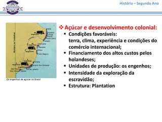 História – Segundo Ano




Açúcar e desenvolvimento colonial:
  Condições favoráveis:
   terra, clima, experiência e condições do
   comércio internacional;
  Financiamento dos altos custos pelos
   holandeses;
  Unidades de produção: os engenhos;
  Intensidade da exploração da
   escravidão;
  Estrutura: Plantation
 