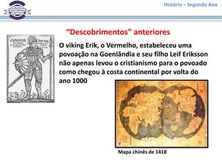 História – Segundo Ano




  “Descobrimentos” anteriores
O viking Erik, o Vermelho, estabeleceu uma
povoação na Goenlândia e seu filho Leif Eriksson
não apenas levou o cristianismo para o povoado
como chegou à costa continental por volta do
ano 1000




                   Mapa chinês de 1418
 