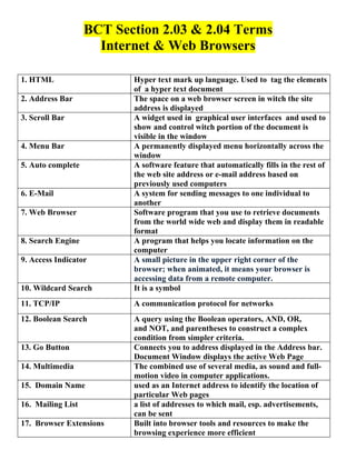 BCT Section 2.03 & 2.04 Terms
                     Internet & Web Browsers

1. HTML                   Hyper text mark up language. Used to tag the elements
                          of a hyper text document
2. Address Bar            The space on a web browser screen in witch the site
                          address is displayed
3. Scroll Bar             A widget used in graphical user interfaces and used to
                          show and control witch portion of the document is
                          visible in the window
4. Menu Bar               A permanently displayed menu horizontally across the
                          window
5. Auto complete          A software feature that automatically fills in the rest of
                          the web site address or e-mail address based on
                          previously used computers
6. E-Mail                 A system for sending messages to one individual to
                          another
7. Web Browser            Software program that you use to retrieve documents
                          from the world wide web and display them in readable
                          format
8. Search Engine          A program that helps you locate information on the
                          computer
9. Access Indicator       A small picture in the upper right corner of the
                          browser; when animated, it means your browser is
                          accessing data from a remote computer.
10. Wildcard Search       It is a symbol
11. TCP/IP                A communication protocol for networks
12. Boolean Search        A query using the Boolean operators, AND, OR,
                          and NOT, and parentheses to construct a complex
                          condition from simpler criteria.
13. Go Button             Connects you to address displayed in the Address bar.
                          Document Window displays the active Web Page
14. Multimedia            The combined use of several media, as sound and full-
                          motion video in computer applications.
15. Domain Name           used as an Internet address to identify the location of
                          particular Web pages
16. Mailing List          a list of addresses to which mail, esp. advertisements,
                          can be sent
17. Browser Extensions    Built into browser tools and resources to make the
                          browsing experience more efficient
 