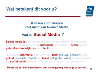 Wat betekent dit voor u?KansenvoorHorecamet inzet van Nieuwe MediaSocial Media13                  Wat is                                 ?Social media iseen verzamelnaam voor alle internet-toepassingen waarmee het mogelijk is om informatiemet elkaar te delenop een gebruiksvriendelijkeenvaak leukewijze. Niet alleen informatiein de vorm van tekst (nieuws, artikelen). Ook geluid (podcasts, muziek) enbeeld (fotografie, video) worden gedeeld viasocial media websites. Met andere woorden, social media is:'Media die je laten socialiseren met de omgeving waarin je je bevindt'.