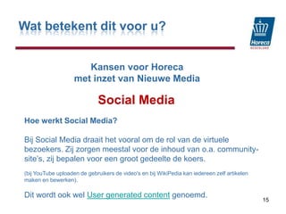 Wat betekent dit voor u?KansenvoorHorecamet inzet van Nieuwe MediaSocial Media15Hoe werkt Social Media?Bij Social Media draait het vooral om de rol van de virtuele bezoekers. Zij zorgen meestal voor de inhoud van o.a. community-site’s, zij bepalen voor een groot gedeelte de koers.(bij YouTube uploaden de gebruikers de video's en bij WikiPedia kan iedereen zelf artikelen maken en bewerken). Dit wordt ook wel User generated content genoemd. 