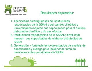 Resultados esperados: 
“Para seguir viviendo con la tierra” 
1. Técnicos/as nicaragüenses de instituciones 
responsables de la SSAN y del cambio climático y 
universidades mejoran sus capacidades para el análisis 
del cambio climático y de sus efectos 
2. Instituciones responsables de la SSAN a nivel local 
mejoran sus capacidades de elaborar estrategias de 
SSAN 
3. Generación y fortalecimiento de espacios de análisis de 
experiencias y dialogo para incidir en la toma de 
decisiones sobre prioridades de SSAN 
 