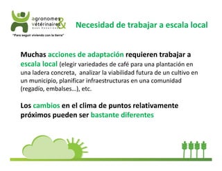 Necesidad de trabajar a escala local 
“Para seguir viviendo con la tierra” 
Muchas acciones de adaptación requieren trabajar a 
escala local (elegir variedades de café para una plantación en 
una ladera concreta, analizar la viabilidad futura de un cultivo en 
un municipio, planificar infraestructuras en una comunidad 
(regadío, embalses…), etc. 
Los cambios en el clima de puntos relativamente 
próximos pueden ser bastante diferentes 
 