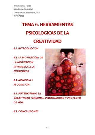 Débora García Flórez
Métodos de Creatividad
Comunicación Audiovisual, 3º A
04/01/2011



         TEMA 6. HERRAMIENTAS
              PSICOLOGICAS DE LA
                         CREATIVIDAD
6.1. INTRODUCCIÓN


6.2. LA MOTIVACIÓN: DE
LA MOTIVACIÓN
INTRINSECA A LA
EXTRINSECA


6.3. MEMORIA Y
ASOCIACION


6.4. POTENCIANDO LA
CREATIVIDAD PERSONAL. PERSONALIDAD Y PROYECTO
DE VIDA


6.5. CONCLUSIONES




                                 6.1
 