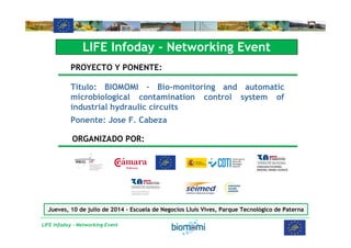 LIFE Infoday - Networking Event
LIFE Infoday - Networking Event
PROYECTO Y PONENTE:
Título: BIOMOMI – Bio-monitoring and automatic
microbiological contamination control system of
industrial hydraulic circuits
Ponente: Jose F. Cabeza
ORGANIZADO POR:
Jueves, 10 de julio de 2014 - Escuela de Negocios Lluís Vives, Parque Tecnológico de Paterna
 