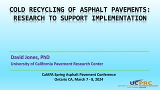 David Jones, PhD
University of California Pavement Research Center
COLD RECYCLING OF ASPHALT PAVEMENTS:
RESEARCH TO SUPPORT IMPLEMENTATION
CalAPA Spring Asphalt Pavement Conference
Ontario CA, March 7 - 8, 2024
 
