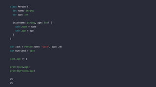 class Person {
let name: String
var age: Int
init(name: String, age: Int) {
self.name = name
self.age = age
}
}
var jack = Person(name: "Jack", age: 24)
var myFriend = jack
jack.age += 1
print(jack.age)
print(myFriend.age)
25
25
 