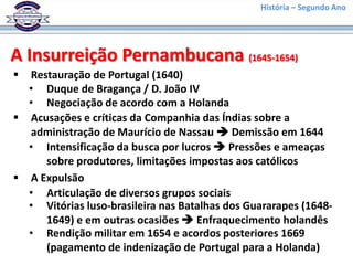 História – Segundo Ano




A Insurreição Pernambucana (1645-1654)
 Restauração de Portugal (1640)
  • Duque de Bragança / D. João IV
  • Negociação de acordo com a Holanda
 Acusações e críticas da Companhia das Índias sobre a
  administração de Maurício de Nassau  Demissão em 1644
  • Intensificação da busca por lucros  Pressões e ameaças
     sobre produtores, limitações impostas aos católicos
 A Expulsão
  • Articulação de diversos grupos sociais
  • Vitórias luso-brasileira nas Batalhas dos Guararapes (1648-
     1649) e em outras ocasiões  Enfraquecimento holandês
  • Rendição militar em 1654 e acordos posteriores 1669
     (pagamento de indenização de Portugal para a Holanda)
 