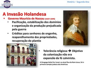 História – Segundo Ano




A Invasão Holandesa
   Governo Maurício de Nassau (1637-1644)
    • Pacificação, estabilização dos domínios
      e organização da produção prejudicada
      pela guerra
    • Créditos para senhores de engenho,
      reaparelhamento das propriedades,
      recuperação do plantio


                           •       Tolerância religiosa  Objetivo
                                   da colonização não era
                                   expansão da fé calvinista.
                               A Sinagoga Kahal Zur Israel, na atual Rua do Bom Jesus, foi o
                               primeiro templo judaico das Américas
 