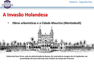 História – Segundo Ano




A Invasão Holandesa
  •     Obras urbanísticas e a Cidade Maurícia (Moritzdardt)




 Palácio das Duas Torres, sede da administração de Nassau, foi construído às margens do rio Capibaribe, nas
                   proximidades do local onde hoje está o Palácio do Campo das Princesas
 