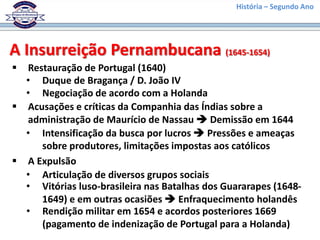 História – Segundo Ano
A Insurreição Pernambucana (1645-1654)
 Restauração de Portugal (1640)
• Duque de Bragança / D. João IV
• Intensificação da busca por lucros  Pressões e ameaças
sobre produtores, limitações impostas aos católicos
 A Expulsão
• Articulação de diversos grupos sociais
 Acusações e críticas da Companhia das Índias sobre a
administração de Maurício de Nassau  Demissão em 1644
• Negociação de acordo com a Holanda
• Vitórias luso-brasileira nas Batalhas dos Guararapes (1648-
1649) e em outras ocasiões  Enfraquecimento holandês
• Rendição militar em 1654 e acordos posteriores 1669
(pagamento de indenização de Portugal para a Holanda)
 