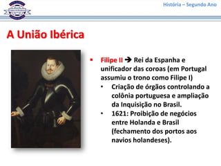 História – Segundo Ano
A União Ibérica
 Filipe II  Rei da Espanha e
unificador das coroas (em Portugal
assumiu o trono como Filipe I)
• Criação de órgãos controlando a
colônia portuguesa e ampliação
da Inquisição no Brasil.
• 1621: Proibição de negócios
entre Holanda e Brasil
(fechamento dos portos aos
navios holandeses).
 