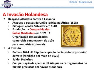 História – Segundo Ano
A Invasão Holandesa
 Reação Holandesa contra a Espanha
• Ataques a posses da União Ibérica na África (1595)
• Pilhagem contra Salvador em 1604
 A Invasão:
• Bahia – 1624  Rápida ocupação de Salvador e posterior
derrota (rendição em maio de 1625)
• Saldo: Prejuízos
• Fundação da Companhia das
Índias Ocidentais em 1621 
Organização das atividades
comerciais e montagem de ação
para conquistas coloniais
• Compensação das perdas  Ataques a carregamentos de
metais preciosos em navios espanhóis
 