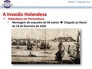 História – Segundo Ano
A Invasão Holandesa
 Holandeses em Pernambuco
• Montagem de esquadra de 56 navios  Chegada ao litoral
de 14 de fevereiro de 1630
 