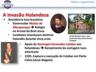 História – Segundo Ano
A Invasão Holandesa
 Resistência luso-brasileira
• Governador Matias de
Albuquerque  Refúgio
no Arraial do Bom Jesus
Arraial do Bom Jesus, mais
conhecido hoje como Sítio da
Trindade
• Combates retardaram domínio
holandês durante cinco anos
• Apoio de Domingos Fernandes Calabar aos
holandeses  Rompimento da vantagem luso-
americana
• 1535: Captura e execução de Calabar em Porto
Calvo (atual Alagoas)
 