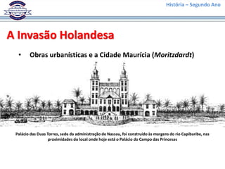História – Segundo Ano
A Invasão Holandesa
• Obras urbanísticas e a Cidade Maurícia (Moritzdardt)
Palácio das Duas Torres, sede da administração de Nassau, foi construído às margens do rio Capibaribe, nas
proximidades do local onde hoje está o Palácio do Campo das Princesas
 