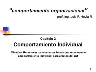 1
“comportamiento organizacional”
prof. ing. Luis F. Hevia R
.
Capítulo 2
Comportamiento Individual
Objetivo: Reconocer los elementos bases que reconocen el
comportamiento individual para efectos del CO
 