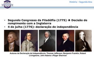 História – Segundo Ano




• Segundo Congresso da Filadélfia (1775)  Decisão de
  rompimento com a Inglaterra
• 4 de julho (1776): declaração de independência




   Autores da Declaração de Independência: Thomas Jefferson, Benjamin Franklin, Robert
                       Livingstone, John Adams e Roger Sherman
 