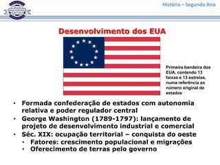 História – Segundo Ano



             Desenvolvimento dos EUA



                                            Primeira bandeira dos
                                            EUA, contendo 13
                                            faixas e 13 estrelas,
                                            numa referência ao
                                            número original de
                                            estados

• Formada confederação de estados com autonomia
  relativa e poder regulador central
• George Washington (1789-1797): lançamento de
  projeto de desenvolvimento industrial e comercial
• Séc. XIX: ocupação territorial – conquista do oeste
  • Fatores: crescimento populacional e migrações
  • Oferecimento de terras pelo governo
 