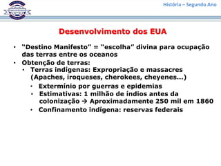 História – Segundo Ano



            Desenvolvimento dos EUA

• “Destino Manifesto” = “escolha” divina para ocupação
  das terras entre os oceanos
• Obtenção de terras:
  • Terras indígenas: Expropriação e massacres
    (Apaches, iroqueses, cherokees, cheyenes...)
    • Extermínio por guerras e epidemias
    • Estimativas: 1 milhão de índios antes da
       colonização  Aproximadamente 250 mil em 1860
    • Confinamento indígena: reservas federais
 