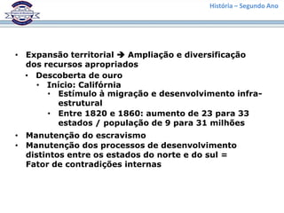 História – Segundo Ano




• Expansão territorial  Ampliação e diversificação
  dos recursos apropriados
  • Descoberta de ouro
    • Início: Califórnia
       • Estímulo à migração e desenvolvimento infra-
         estrutural
       • Entre 1820 e 1860: aumento de 23 para 33
         estados / população de 9 para 31 milhões
• Manutenção do escravismo
• Manutenção dos processos de desenvolvimento
  distintos entre os estados do norte e do sul =
  Fator de contradições internas
 