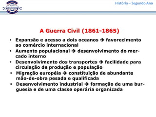 História – Segundo Ano




           A Guerra Civil (1861-1865)
 Expansão e acesso a dois oceanos  favorecimento
  ao comércio internacional
 Aumento populacional  desenvolvimento do mer-
  cado interno
 Desenvolvimento dos transportes  facilidade para
  circulação de produção e população
 Migração européia  constituição de abundante
  mão-de-obra pesada e qualificada
 Desenvolvimento industrial  formação de uma bur-
  guesia e de uma classe operária organizada
 