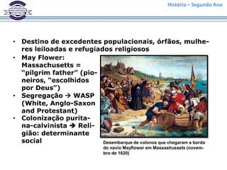 História – Segundo Ano




• Destino de excedentes populacionais, órfãos, mulhe-
  res leiloadas e refugiados religiosos
• May Flower:
  Massachusetts =
  “pilgrim father” (pio-
  neiros, “escolhidos
  por Deus”)
• Segregação  WASP
  (White, Anglo-Saxon
  and Protestant)
• Colonização purita-
  na-calvinista  Reli-
  gião: determinante
  social                  Desembarque de colonos que chegaram a bordo
                               do navio Mayflower em Massashussets (novem-
                               bro de 1620)
 