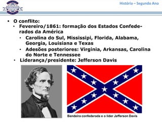 História – Segundo Ano



 O conflito:
  • Fevereiro/1861: formação dos Estados Confede-
    rados da América
    • Carolina do Sul, Mississipi, Florida, Alabama,
      Georgia, Louisiana e Texas
    • Adesões posteriores: Virginia, Arkansas, Carolina
      do Norte e Tennessee
  • Liderança/presidente: Jefferson Davis




                       Bandeira confederada e o líder Jefferson Davis
 