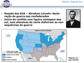História – Segundo Ano




• Reação dos EUA – Abraham Lincoln: decla-
  ração de guerra aos confederados
• Início do conflito com ligeira vantagem dos
  sul, mas ofensivas do norte definiram as con-
  sequências da guerra




                                                    Mapa de um
                                                    país dividido
 