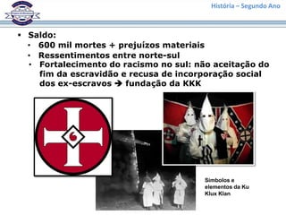 História – Segundo Ano



 Saldo:
  • 600 mil mortes + prejuízos materiais
  • Ressentimentos entre norte-sul
  • Fortalecimento do racismo no sul: não aceitação do
    fim da escravidão e recusa de incorporação social
    dos ex-escravos  fundação da KKK




                                        Símbolos e
                                        elementos da Ku
                                        Klux Klan
 