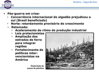 História – Segundo Ano



 Pós-guerra em crise:
  • Concorrência internacional do algodão prejudicou o
    sul (Brasil beneficiado)
  • Norte: retardamento provisório do crescimento
  • Retomada:
    • Aceleramento do ritmo de produção industrial
    • Leis protecionistas
    • Ampliação das
       estradas de ferro
       para integrar
       regiões
    • Fortalecimento de
       políticas inter-
       vencionistas na
       América

                 Exploração de
              poços de petróleo
 