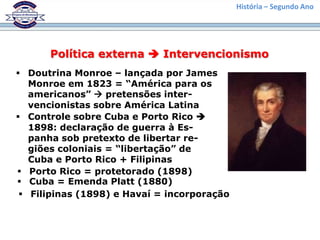 História – Segundo Ano




      Política externa  Intervencionismo
 Doutrina Monroe – lançada por James
   Monroe em 1823 = “América para os
   americanos”  pretensões inter-
   vencionistas sobre América Latina
 Controle sobre Cuba e Porto Rico 
   1898: declaração de guerra à Es-
   panha sob pretexto de libertar re-
   giões coloniais = “libertação” de
   Cuba e Porto Rico + Filipinas
 Porto Rico = protetorado (1898)
 Cuba = Emenda Platt (1880)
  Filipinas (1898) e Havaí = incorporação
 