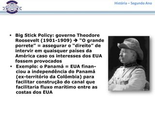 História – Segundo Ano




 Big Stick Policy: governo Theodore
  Roosevelt (1901-1909)  “O grande
  porrete” = assegurar o “direito” de
  intervir em quaisquer países da
  América caso os interesses dos EUA
  fossem provocados
 Exemplo: o Panamá = EUA finan-
  ciou a independência do Panamá
  (ex-território da Colômbia) para
  facilitar construção do canal que
  facilitaria fluxo marítimo entre as
  costas dos EUA
 