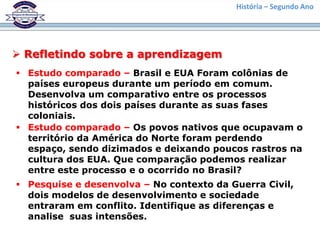 História – Segundo Ano




 Refletindo sobre a aprendizagem
 Estudo comparado – Brasil e EUA Foram colônias de
  países europeus durante um período em comum.
  Desenvolva um comparativo entre os processos
  históricos dos dois países durante as suas fases
  coloniais.
 Estudo comparado – Os povos nativos que ocupavam o
  território da América do Norte foram perdendo
  espaço, sendo dizimados e deixando poucos rastros na
  cultura dos EUA. Que comparação podemos realizar
  entre este processo e o ocorrido no Brasil?
 Pesquise e desenvolva – No contexto da Guerra Civil,
  dois modelos de desenvolvimento e sociedade
  entraram em conflito. Identifique as diferenças e
  analise suas intensões.
 