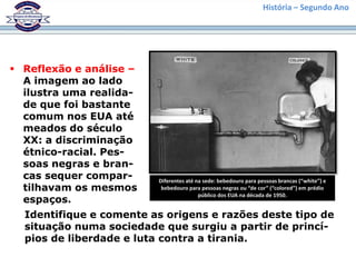 História – Segundo Ano




 Reflexão e análise –
  A imagem ao lado
  ilustra uma realida-
  de que foi bastante
  comum nos EUA até
  meados do século
  XX: a discriminação
  étnico-racial. Pes-
  soas negras e bran-
  cas sequer compar-     Diferentes até na sede: bebedouro para pessoas brancas (“white”) e
  tilhavam os mesmos      bebedouro para pessoas negras ou “de cor” (“colored”) em prédio
                                         público dos EUA na década de 1950.
  espaços.
  Identifique e comente as origens e razões deste tipo de
  situação numa sociedade que surgiu a partir de princí-
  pios de liberdade e luta contra a tirania.
 
