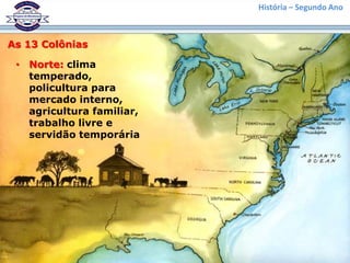 História – Segundo Ano



As 13 Colônias

 • Norte: clima
   temperado,
   policultura para
   mercado interno,
   agricultura familiar,
   trabalho livre e
   servidão temporária
 