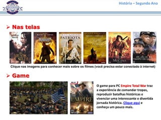 História – Segundo Ano




 Nas telas




 Clique nas imagens para conhecer mais sobre os filmes (você precisa estar conectado à internet)


 Game
                                                         O game para PC Empire Total War traz
                                                         a experiência de comandar tropas,
                                                         reproduzir batalhas históricas e
                                                         vivenciar uma interessante e divertida
                                                         jornada histórica. Clique aqui e
                                                         conheça um pouco mais.
 