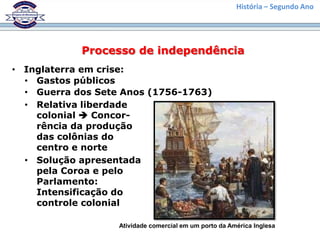 História – Segundo Ano




            Processo de independência
• Inglaterra em crise:
  • Gastos públicos
  • Guerra dos Sete Anos (1756-1763)
  • Relativa liberdade
    colonial  Concor-
    rência da produção
    das colônias do
    centro e norte
  • Solução apresentada
    pela Coroa e pelo
    Parlamento:
    Intensificação do
    controle colonial

                   Atividade comercial em um porto da América Inglesa
 