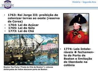 História – Segundo Ano




• 1763: Rei Jorge III: proibição de
   colonizar terras ao oeste (reserva
   da Coroa)
 • 1764: Lei do Açúcar
 • 1765: Lei do Selo
 • 1773: Lei do Chá




                                                       • 1774: Leis Intole-
                                                         ráveis  fechamen-
                                                         to do Porto de
                                                         Boston e limitação
                                                         de liberdade na
                                                         colônia
Boston Tea Party (“Festa do Chá de Boston”): colonos
disfarçados de índios atacaram porto de Boston
 