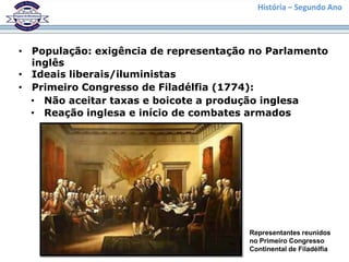 História – Segundo Ano




• População: exigência de representação no Parlamento
  inglês
• Ideais liberais/iluministas
• Primeiro Congresso de Filadélfia (1774):
  • Não aceitar taxas e boicote a produção inglesa
  • Reação inglesa e início de combates armados




                                       Representantes reunidos
                                       no Primeiro Congresso
                                       Continental de Filadélfia
 