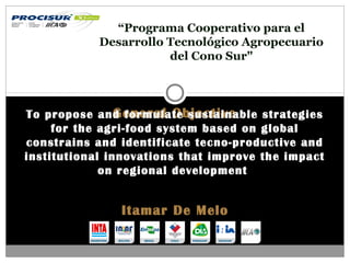 General ObjectiveTo propose and formulate sustainable strategies
for the agri-food system based on global
constrains and identificate tecno-productive and
institutional innovations that improve the impact
on regional development
“Programa Cooperativo para el
Desarrollo Tecnológico Agropecuario
del Cono Sur"
Itamar De Melo
 