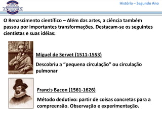 História – Segundo Ano
O Renascimento científico – Além das artes, a ciência também
passou por importantes transformações. Destacam-se os seguintes
cientistas e suas idéias:
Miguel de Servet (1511-1553)
Descobriu a “pequena circulação” ou circulação
pulmonar
Francis Bacon (1561-1626)
Método dedutivo: partir de coisas concretas para a
compreensão. Observação e experimentação.
 