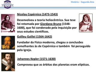 Nicolau Copérnico (1473-1543)
Desenvolveu a teoria heliocêntrica. Sua tese
foi retomada por Giordano Bruno (1548-
1600), que foi condenado pela Inquisição por
seus estudos científicos.
Galileu Galilei (1564-1642)
Fundador da Física moderna, chegou a conclusões
semelhantes às de Copérnico e também foi perseguido
pela Igreja.
Johannes Kepler (1571-1630)
Comprovou que as órbitas dos planetas eram elípticas.
História – Segundo Ano
 