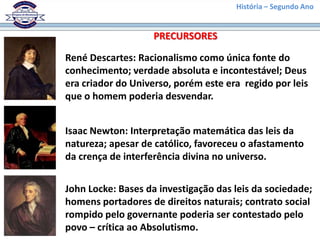 História – Segundo Ano
René Descartes: Racionalismo como única fonte do
conhecimento; verdade absoluta e incontestável; Deus
era criador do Universo, porém este era regido por leis
que o homem poderia desvendar.
Isaac Newton: Interpretação matemática das leis da
natureza; apesar de católico, favoreceu o afastamento
da crença de interferência divina no universo.
John Locke: Bases da investigação das leis da sociedade;
homens portadores de direitos naturais; contrato social
rompido pelo governante poderia ser contestado pelo
povo – crítica ao Absolutismo.
PRECURSORES
 