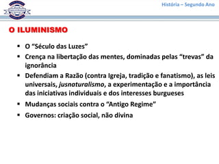 História – Segundo Ano
O ILUMINISMO
 O “Século das Luzes”
 Crença na libertação das mentes, dominadas pelas “trevas” da
ignorância
 Defendiam a Razão (contra Igreja, tradição e fanatismo), as leis
universais, jusnaturalismo, a experimentação e a importância
das iniciativas individuais e dos interesses burgueses
 Mudanças sociais contra o “Antigo Regime”
 Governos: criação social, não divina
 
